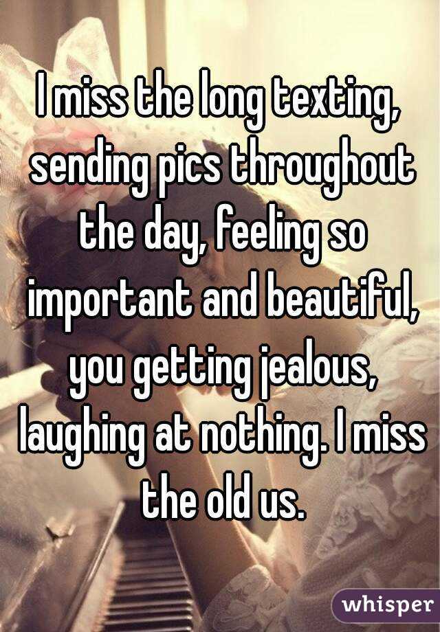 I miss the long texting, sending pics throughout the day, feeling so important and beautiful, you getting jealous, laughing at nothing. I miss the old us.