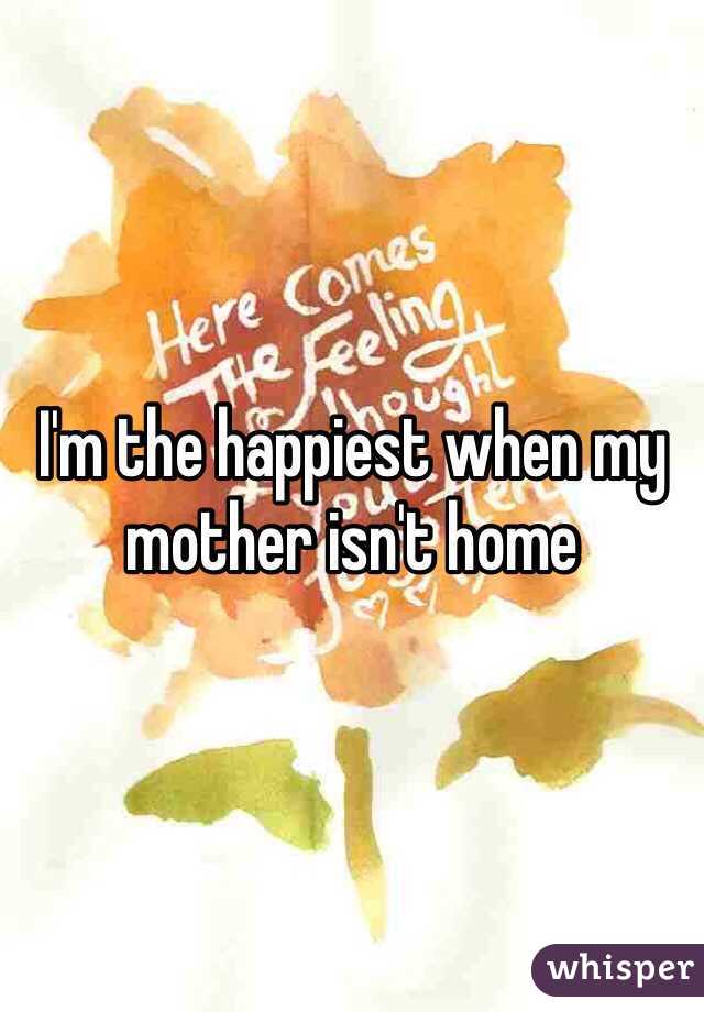I'm the happiest when my mother isn't home