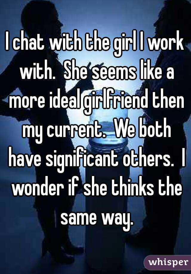 I chat with the girl I work with.  She seems like a more ideal girlfriend then my current.  We both have significant others.  I wonder if she thinks the same way.