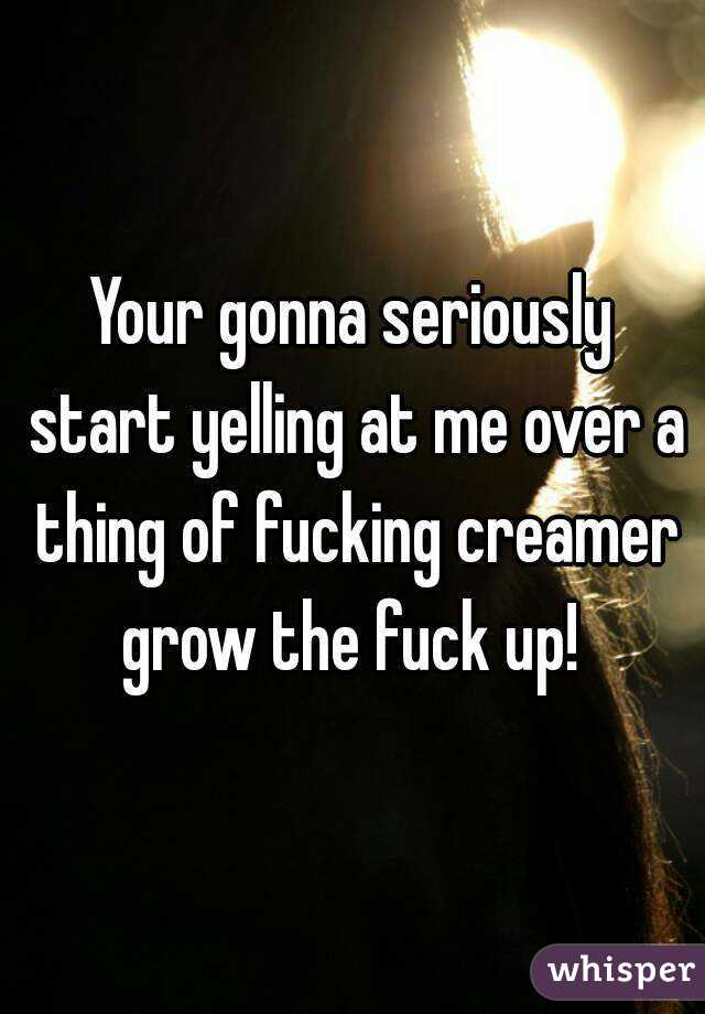 Your gonna seriously start yelling at me over a thing of fucking creamer grow the fuck up! 