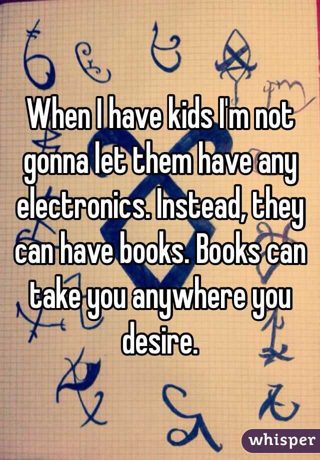 When I have kids I'm not gonna let them have any electronics. Instead, they can have books. Books can take you anywhere you desire. 