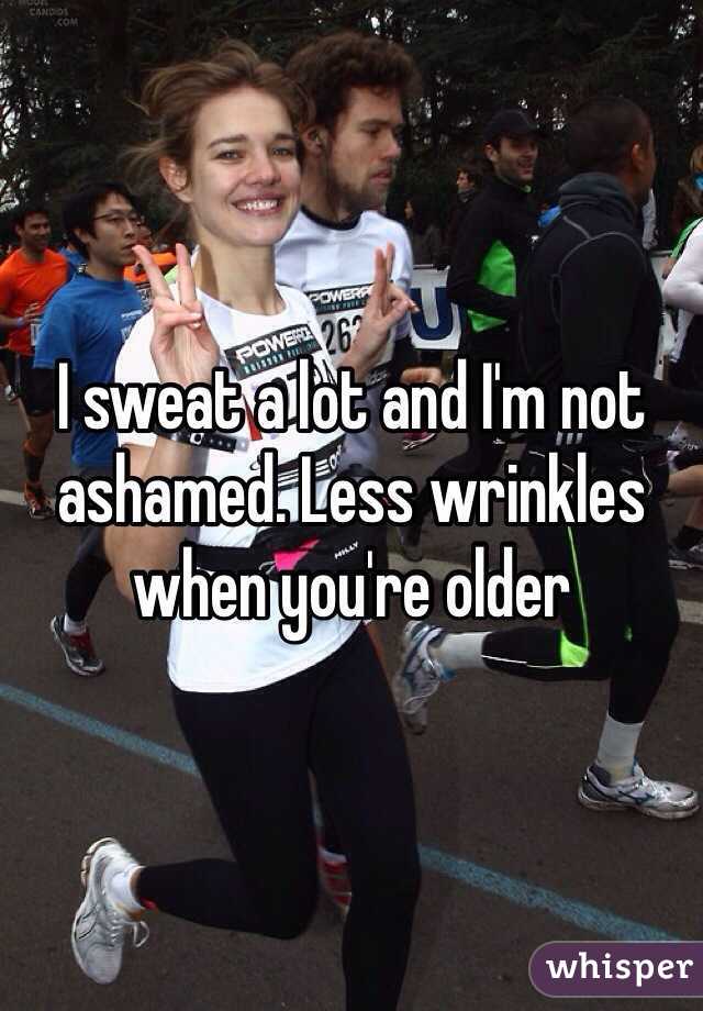 I sweat a lot and I'm not ashamed. Less wrinkles when you're older