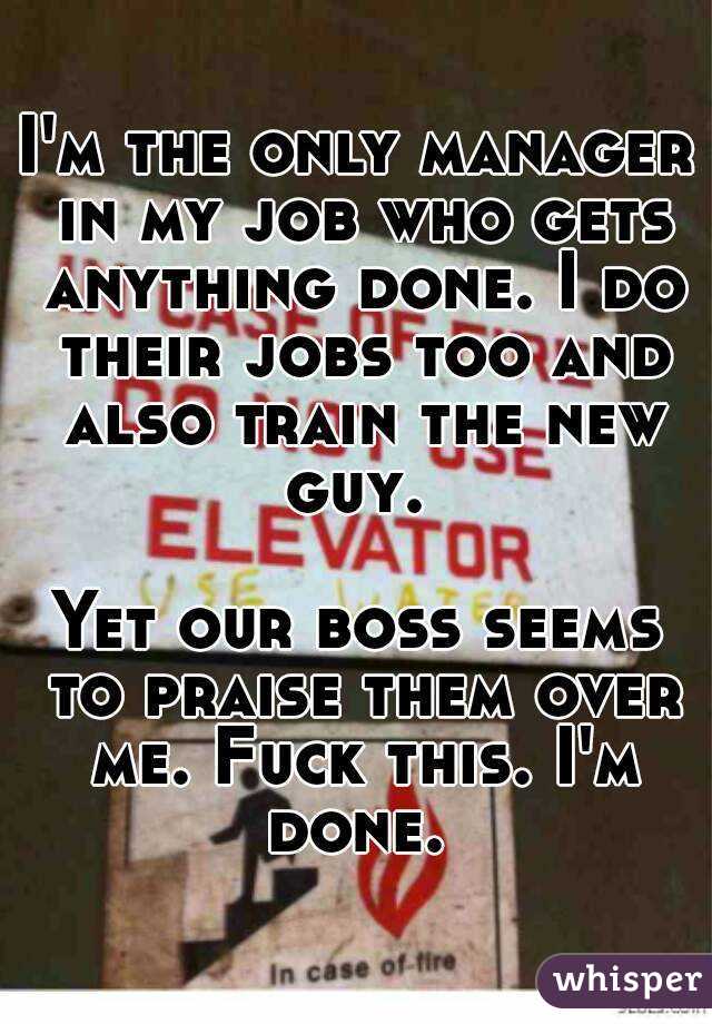 I'm the only manager in my job who gets anything done. I do their jobs too and also train the new guy. 

Yet our boss seems to praise them over me. Fuck this. I'm done. 
