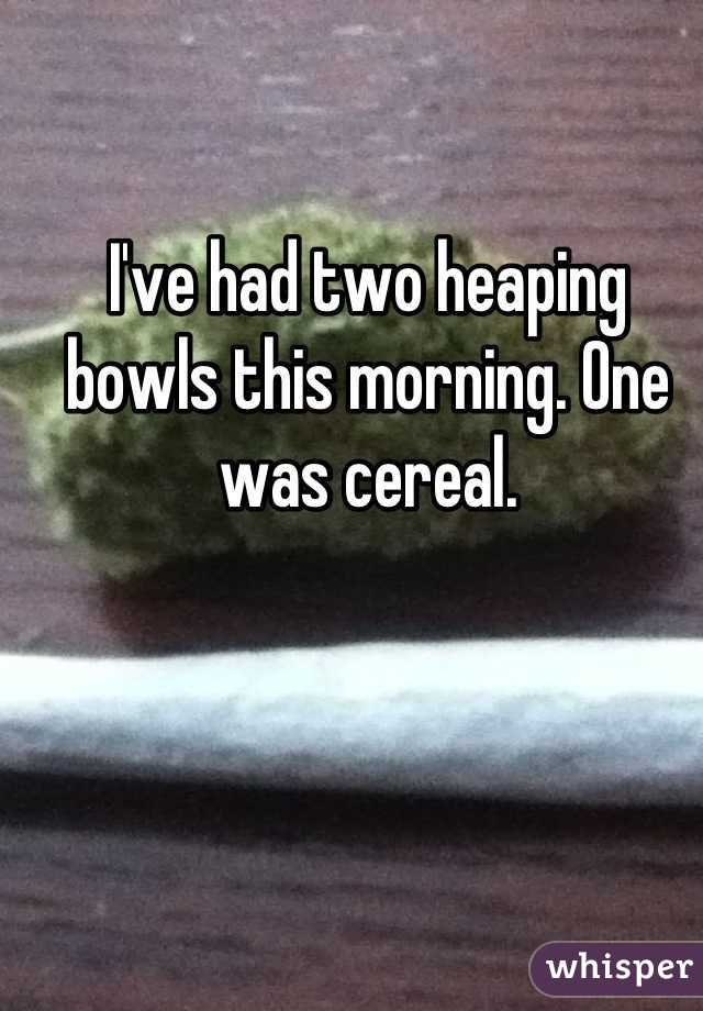 I've had two heaping bowls this morning. One was cereal.