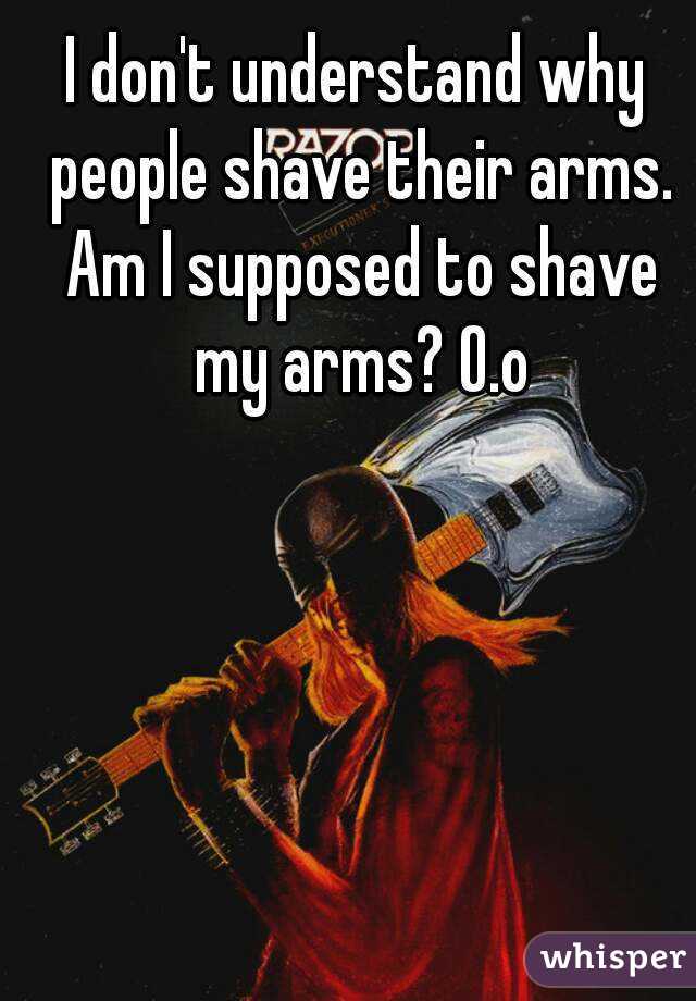 I don't understand why people shave their arms. Am I supposed to shave my arms? O.o