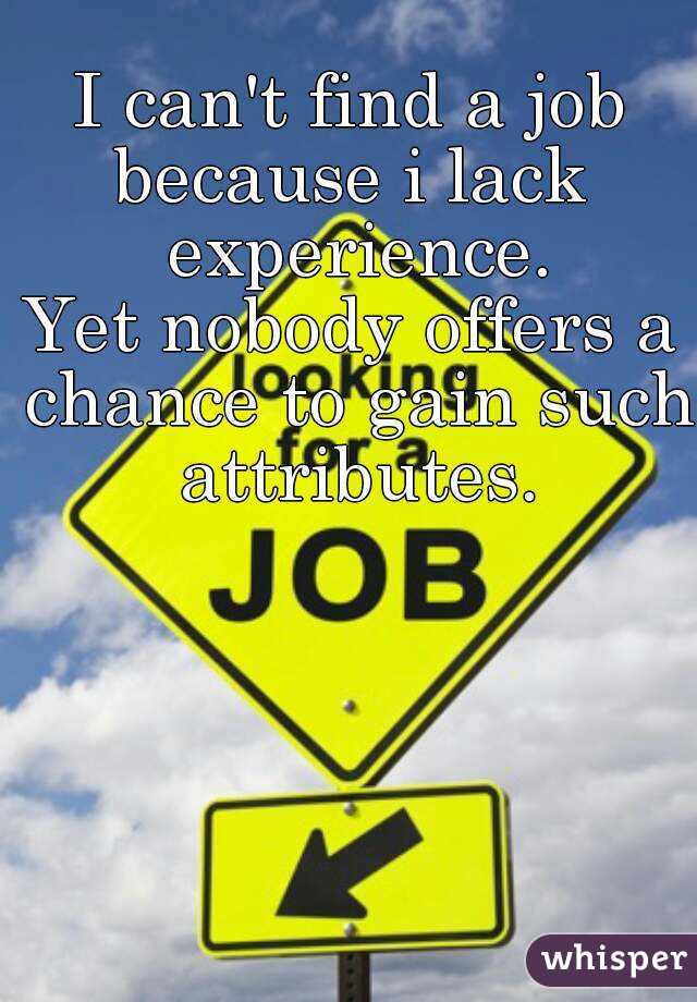 I can't find a job
because i lack experience.
Yet nobody offers a chance to gain such attributes.