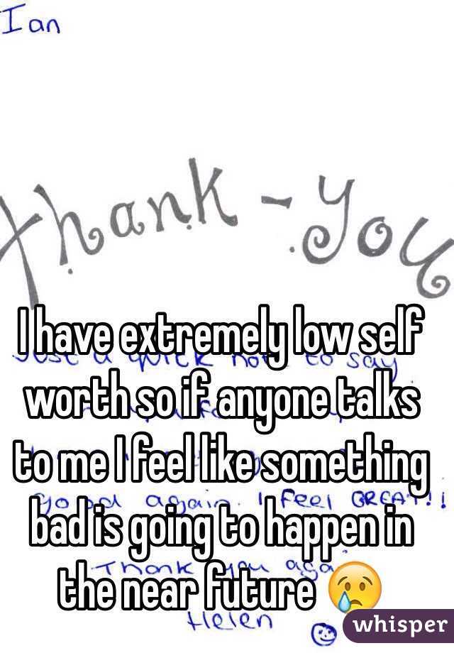 I have extremely low self worth so if anyone talks to me I feel like something bad is going to happen in the near future 😢