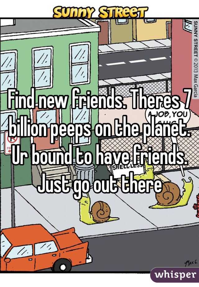 Find new friends. Theres 7 billion peeps on the planet. Ur bound to have friends. Just go out there