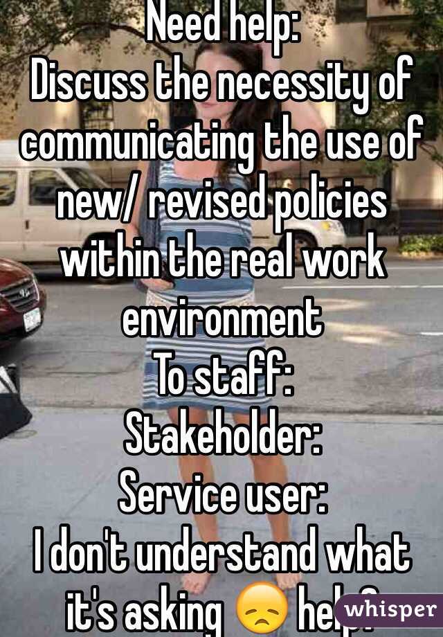 Need help: 
Discuss the necessity of communicating the use of new/ revised policies within the real work environment 
To staff:
Stakeholder:
Service user:
I don't understand what it's asking 😞 help? 
