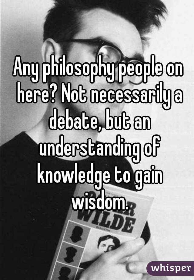 Any philosophy people on here? Not necessarily a debate, but an understanding of knowledge to gain wisdom.
