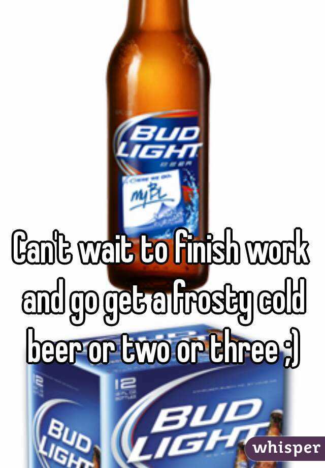 Can't wait to finish work and go get a frosty cold beer or two or three ;)