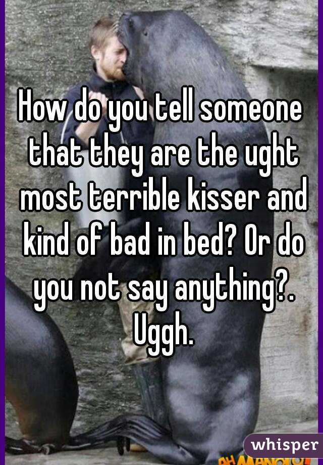 How do you tell someone that they are the ught most terrible kisser and kind of bad in bed? Or do you not say anything?. Uggh.