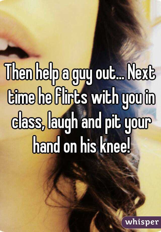Then help a guy out... Next time he flirts with you in class, laugh and pit your hand on his knee!