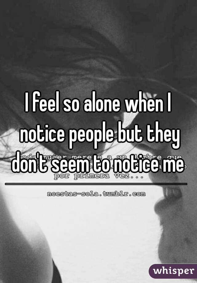 I feel so alone when I notice people but they don't seem to notice me 