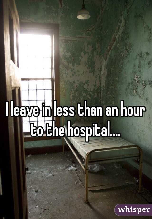 I leave in less than an hour to the hospital....