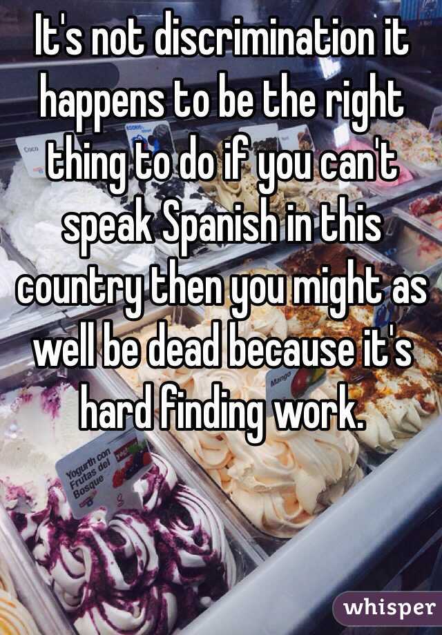It's not discrimination it happens to be the right thing to do if you can't speak Spanish in this country then you might as well be dead because it's hard finding work.