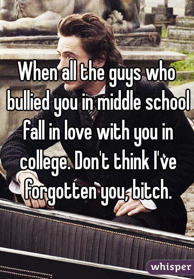 When all the guys who bullied you in middle school fall in love with you in college. Don't think I've forgotten you, bitch.