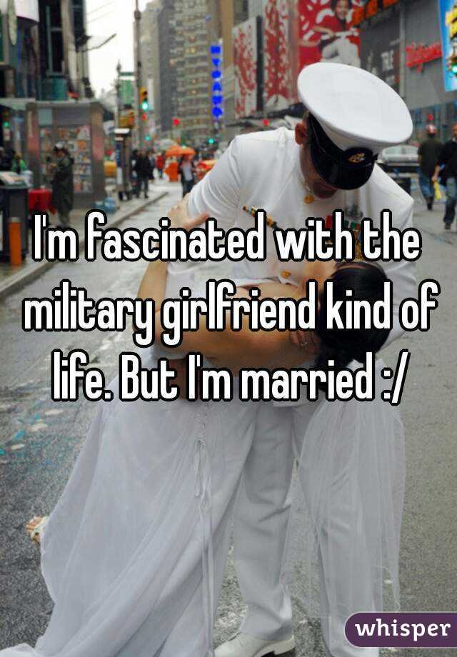 I'm fascinated with the military girlfriend kind of life. But I'm married :/