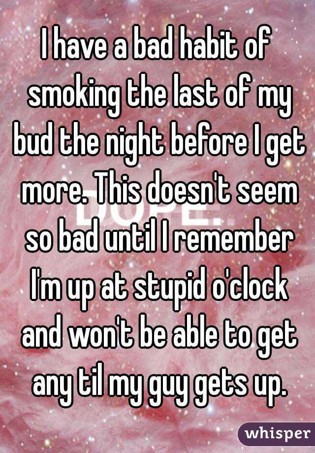 I have a bad habit of smoking the last of my bud the night before I get more. This doesn't seem so bad until I remember I'm up at stupid o'clock and won't be able to get any til my guy gets up.