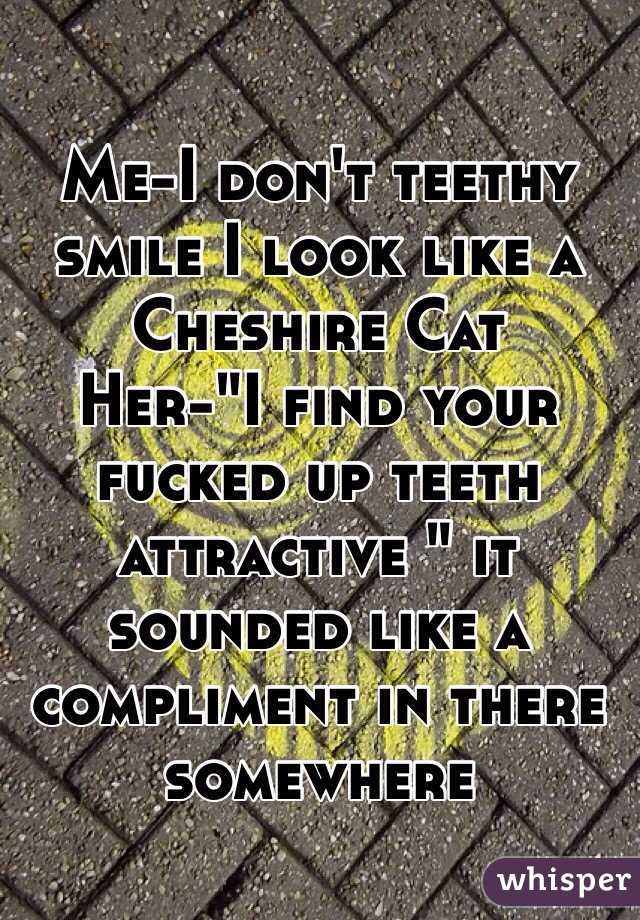 Me-I don't teethy smile I look like a Cheshire Cat
Her-"I find your fucked up teeth attractive " it sounded like a compliment in there somewhere 