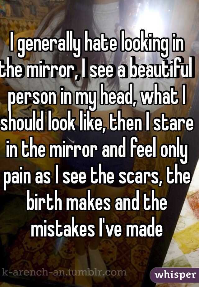 I generally hate looking in the mirror, I see a beautiful person in my head, what I should look like, then I stare in the mirror and feel only pain as I see the scars, the birth makes and the mistakes I've made