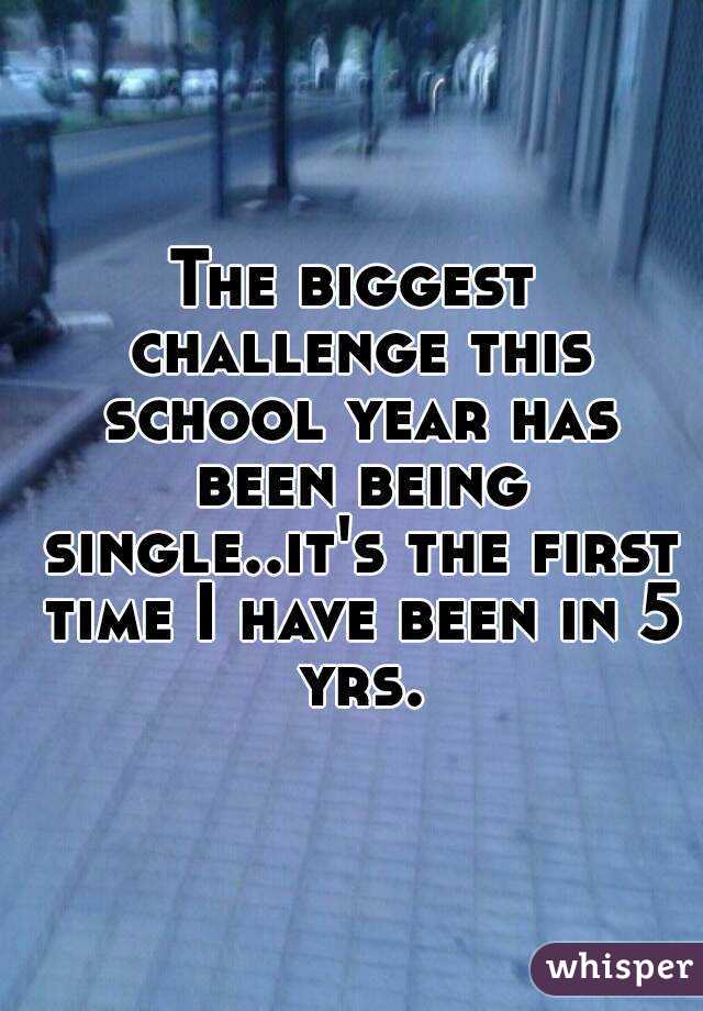 The biggest challenge this school year has been being single..it's the first time I have been in 5 yrs.