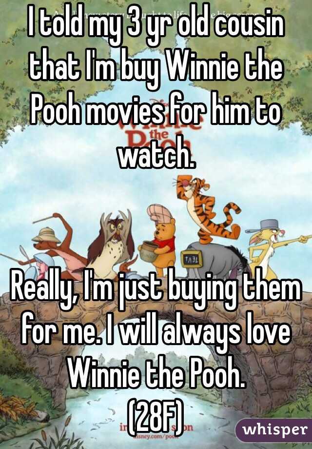 I told my 3 yr old cousin that I'm buy Winnie the Pooh movies for him to watch.


Really, I'm just buying them for me. I will always love Winnie the Pooh.
(28F)
