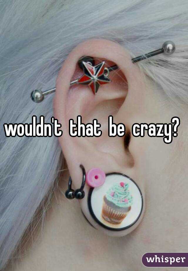 wouldn't  that  be  crazy? 