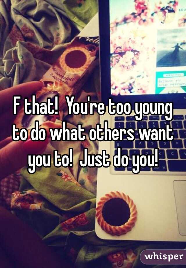 F that!  You're too young to do what others want you to!  Just do you!