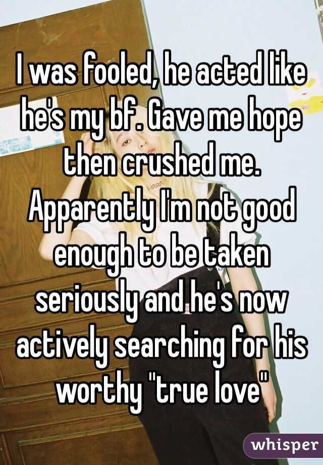 I was fooled, he acted like he's my bf. Gave me hope then crushed me. Apparently I'm not good enough to be taken seriously and he's now actively searching for his worthy "true love"