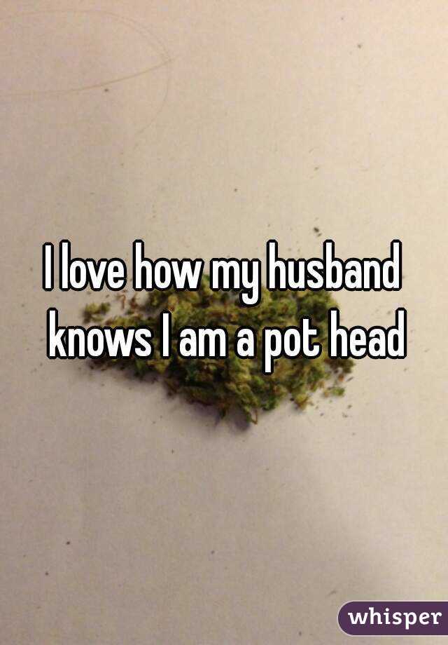 I love how my husband knows I am a pot head