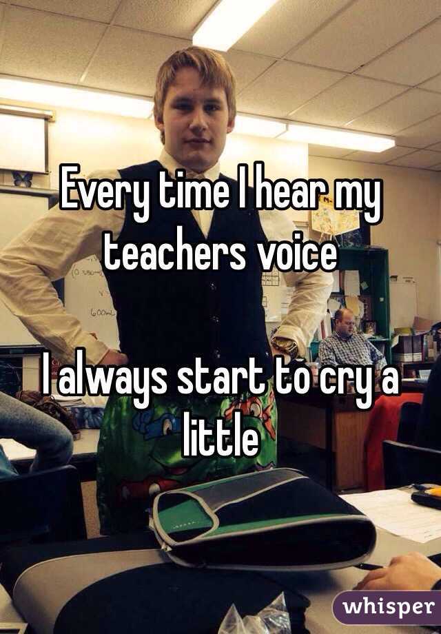 Every time I hear my teachers voice

I always start to cry a little 