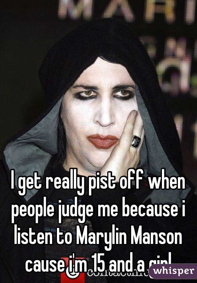 I get really pist off when people judge me because i listen to Marylin Manson cause i'm 15 and a girl 