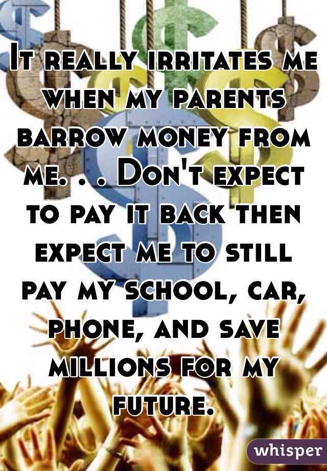 It really irritates me when my parents barrow money from me. . . Don't expect to pay it back then expect me to still pay my school, car, phone, and save millions for my future.   
