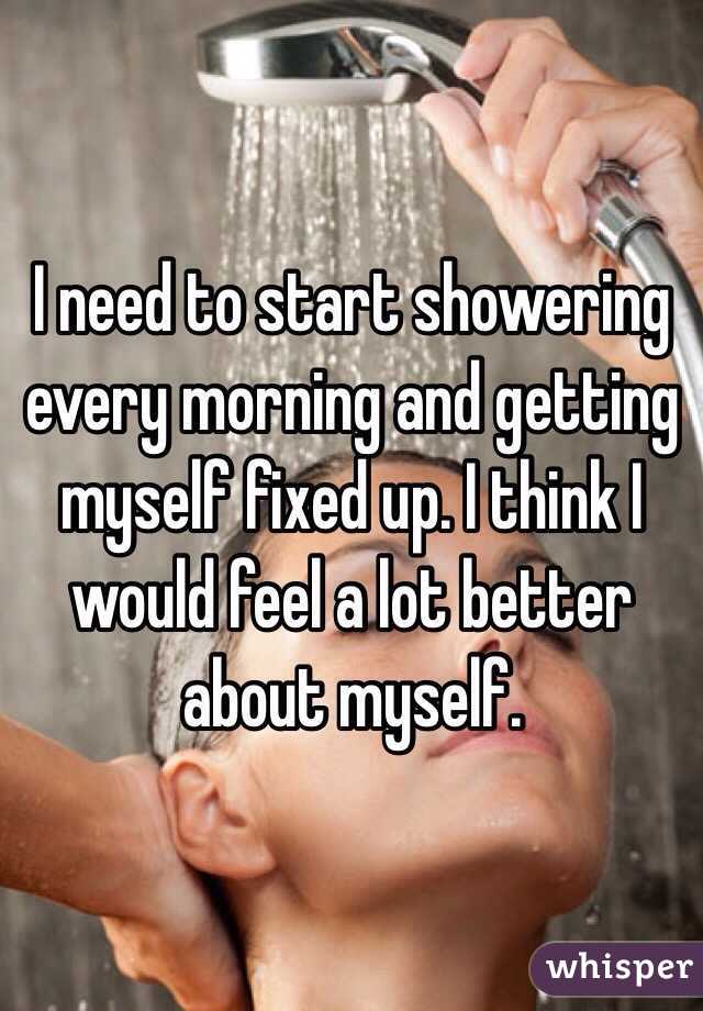 I need to start showering every morning and getting myself fixed up. I think I would feel a lot better about myself. 