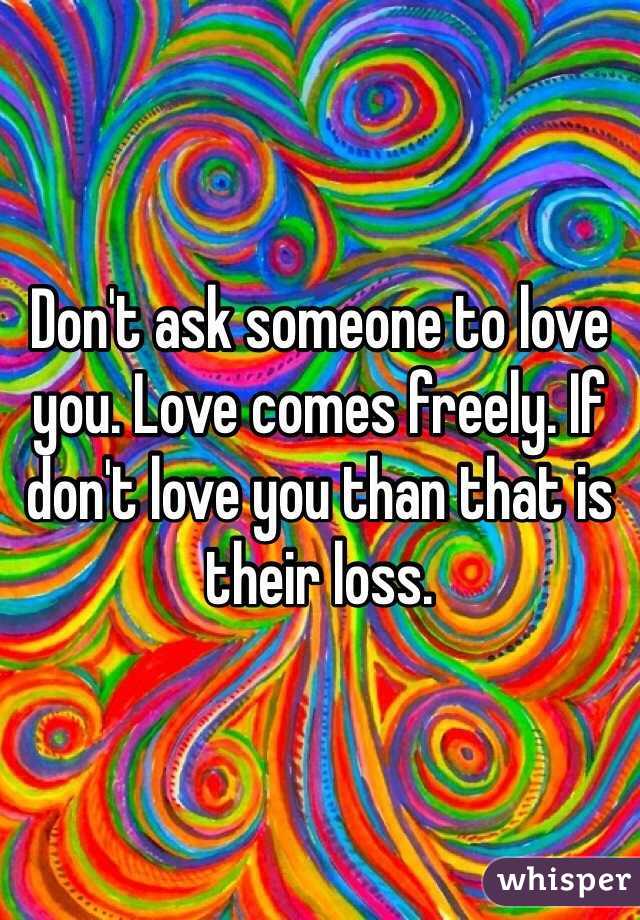 Don't ask someone to love you. Love comes freely. If don't love you than that is their loss.