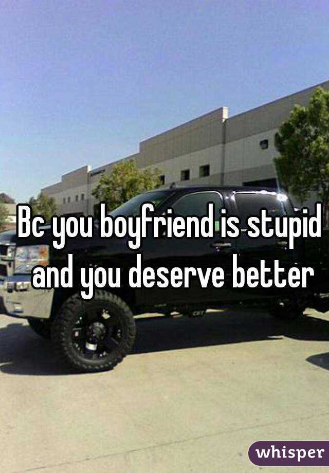 Bc you boyfriend is stupid and you deserve better