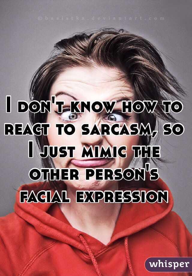 I don't know how to react to sarcasm, so I just mimic the other person's facial expression 
