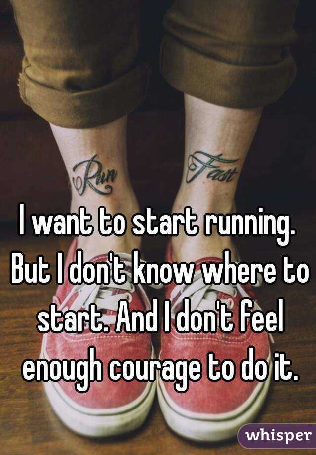 I want to start running. But I don't know where to start. And I don't feel enough courage to do it.