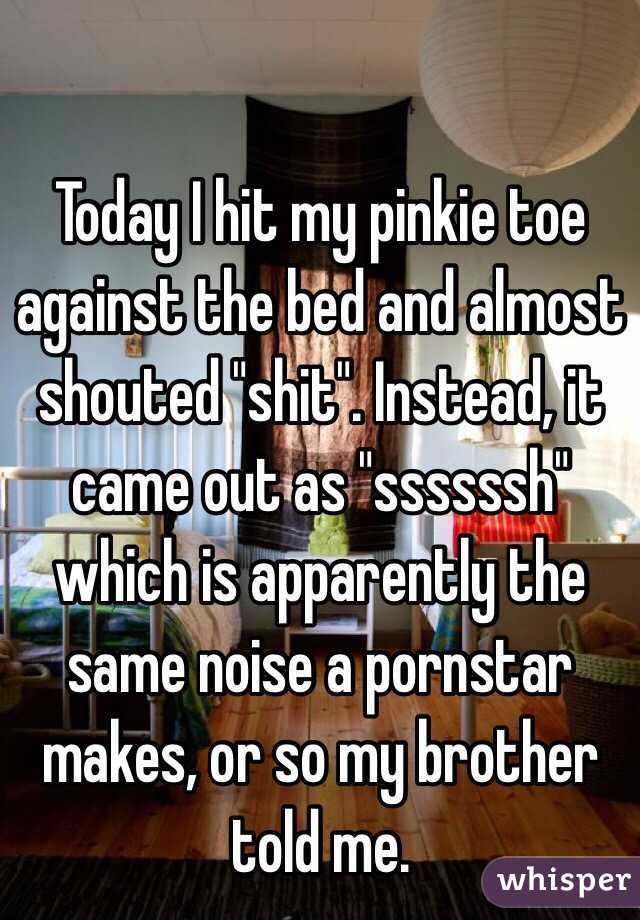 Today I hit my pinkie toe against the bed and almost shouted "shit". Instead, it came out as "ssssssh" which is apparently the same noise a pornstar makes, or so my brother told me.  