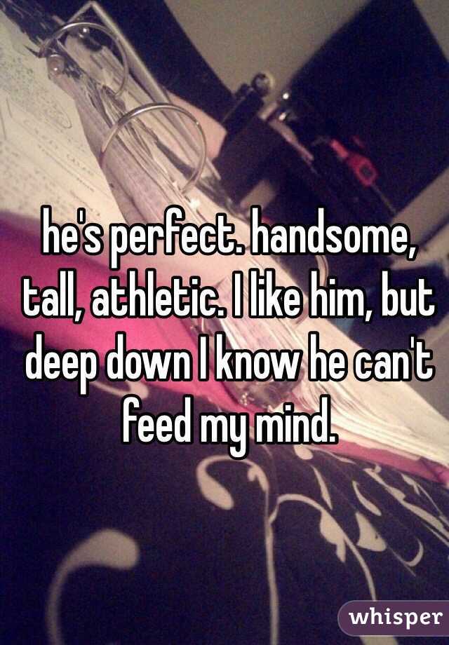 he's perfect. handsome, tall, athletic. I like him, but deep down I know he can't feed my mind. 