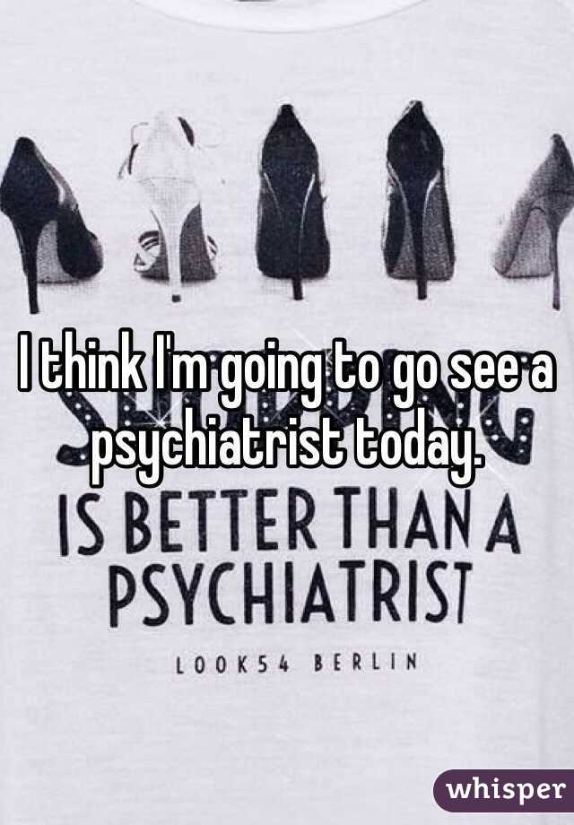 I think I'm going to go see a psychiatrist today.