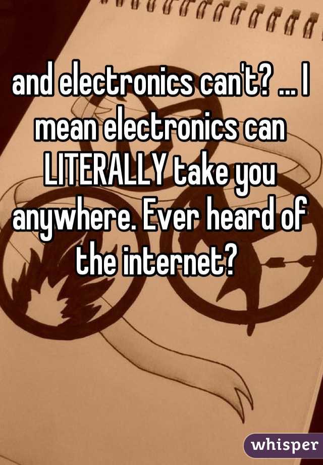 and electronics can't? ... I mean electronics can LITERALLY take you anywhere. Ever heard of the internet? 