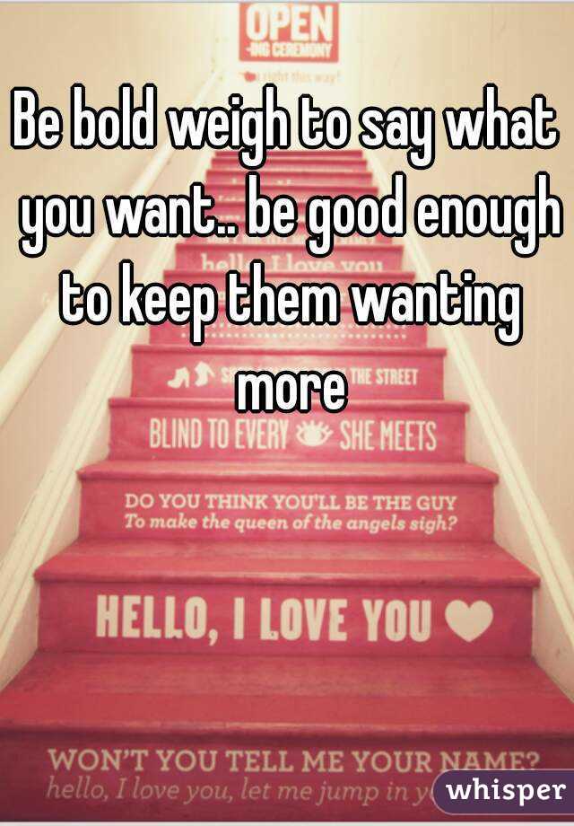 Be bold weigh to say what you want.. be good enough to keep them wanting more