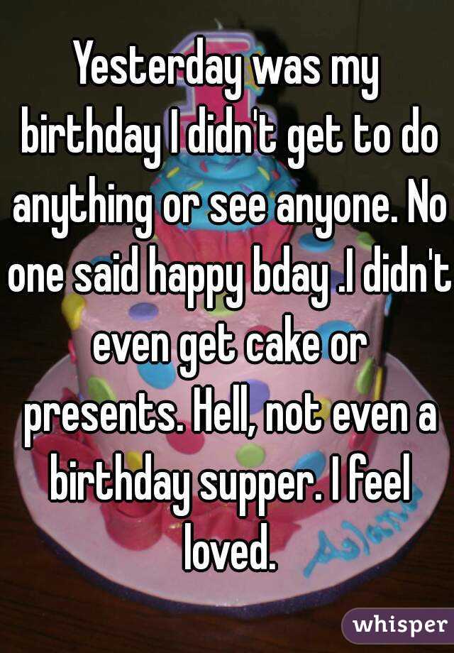 Yesterday was my birthday I didn't get to do anything or see anyone. No one said happy bday .I didn't even get cake or presents. Hell, not even a birthday supper. I feel loved.
