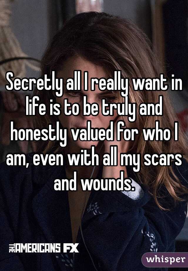 Secretly all I really want in life is to be truly and honestly valued for who I am, even with all my scars and wounds. 
