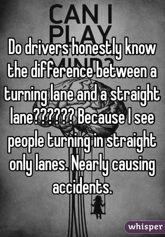 Do drivers honestly know the difference between a turning lane and a straight lane?????? Because I see people turning in straight only lanes. Nearly causing accidents. 
