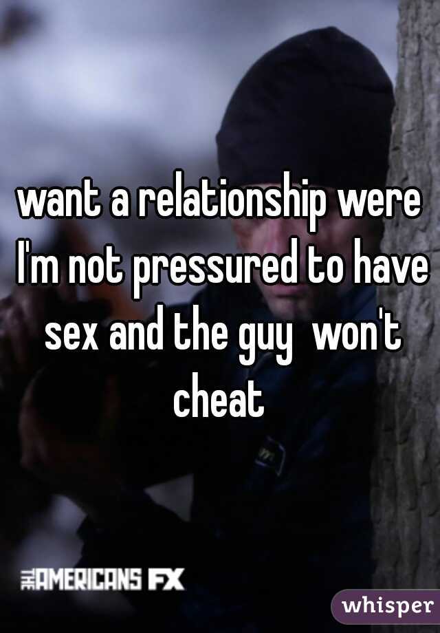 want a relationship were I'm not pressured to have sex and the guy  won't cheat 