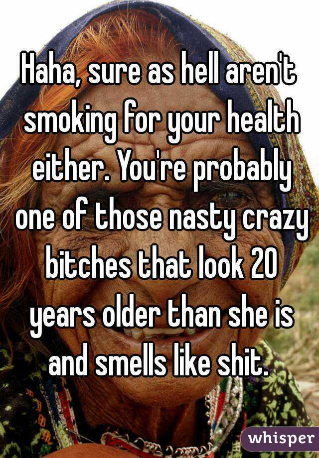 Haha, sure as hell aren't smoking for your health either. You're probably one of those nasty crazy bitches that look 20 years older than she is and smells like shit. 