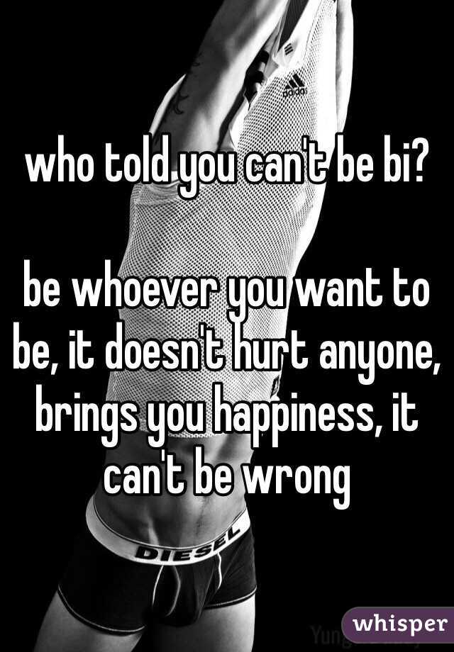 who told you can't be bi?

be whoever you want to be, it doesn't hurt anyone, brings you happiness, it can't be wrong